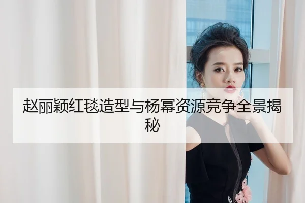 赵丽颖红毯造型与杨幂资源竞争全景揭秘